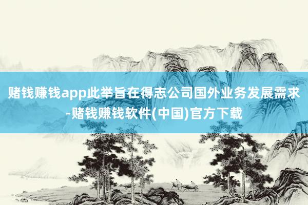 赌钱赚钱app此举旨在得志公司国外业务发展需求-赌钱赚钱软件(中国)官方下载