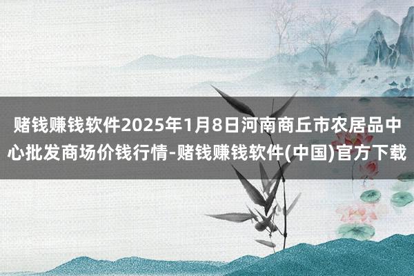 赌钱赚钱软件2025年1月8日河南商丘市农居品中心批发商场价钱行情-赌钱赚钱软件(中国)官方下载