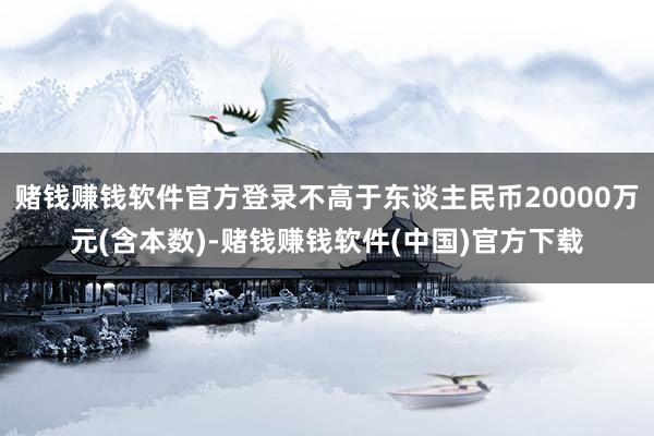 赌钱赚钱软件官方登录不高于东谈主民币20000万元(含本数)-赌钱赚钱软件(中国)官方下载