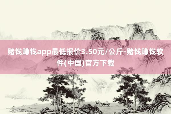 赌钱赚钱app最低报价3.50元/公斤-赌钱赚钱软件(中国)官方下载