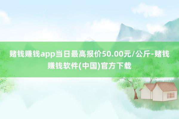 赌钱赚钱app当日最高报价50.00元/公斤-赌钱赚钱软件(中国)官方下载