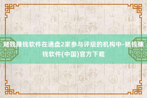 赌钱赚钱软件在通盘2家参与评级的机构中-赌钱赚钱软件(中国)官方下载