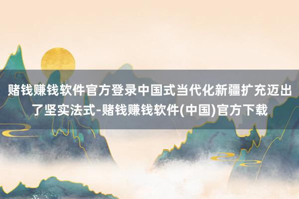 赌钱赚钱软件官方登录中国式当代化新疆扩充迈出了坚实法式-赌钱赚钱软件(中国)官方下载