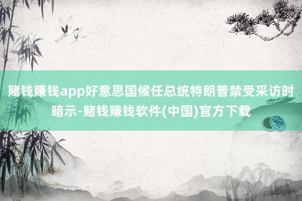 赌钱赚钱app好意思国候任总统特朗普禁受采访时暗示-赌钱赚钱软件(中国)官方下载