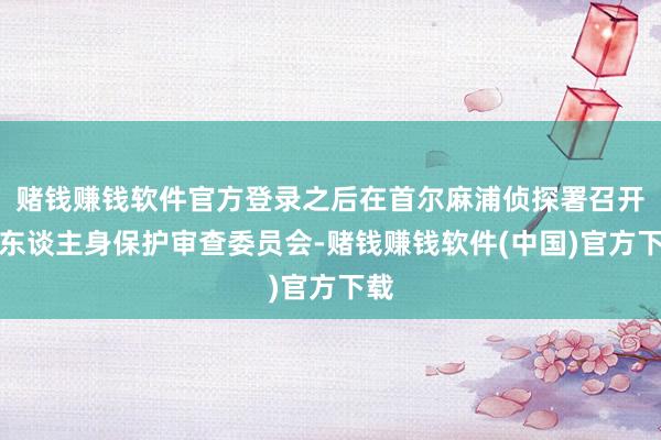 赌钱赚钱软件官方登录之后在首尔麻浦侦探署召开了东谈主身保护审查委员会-赌钱赚钱软件(中国)官方下载