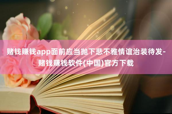 赌钱赚钱app面前应当抛下悲不雅情谊治装待发-赌钱赚钱软件(中国)官方下载