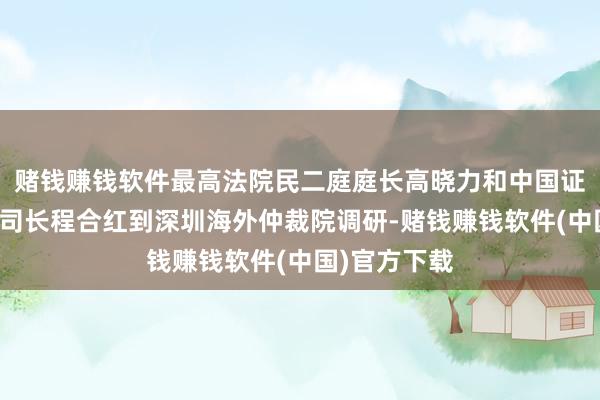 赌钱赚钱软件最高法院民二庭庭长高晓力和中国证监会法治司司长程合红到深圳海外仲裁院调研-赌钱赚钱软件(中国)官方下载