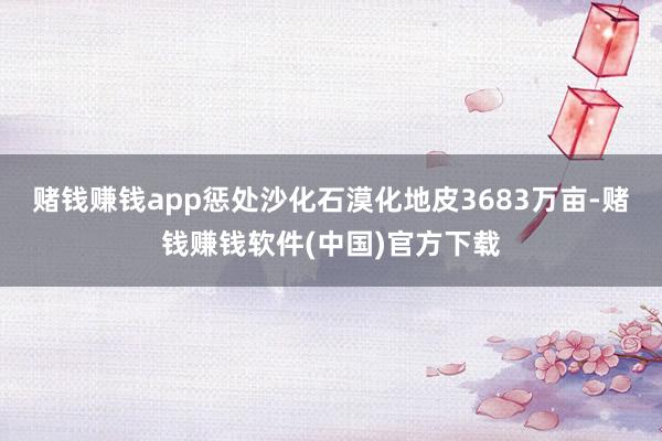 赌钱赚钱app惩处沙化石漠化地皮3683万亩-赌钱赚钱软件(中国)官方下载