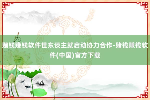 赌钱赚钱软件世东谈主就启动协力合作-赌钱赚钱软件(中国)官方下载