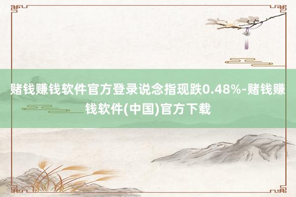 赌钱赚钱软件官方登录说念指现跌0.48%-赌钱赚钱软件(中国)官方下载