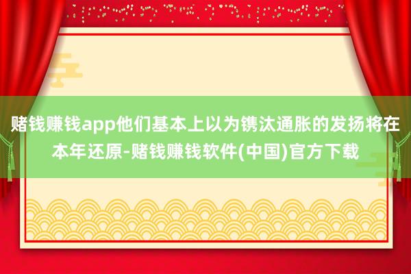 赌钱赚钱app他们基本上以为镌汰通胀的发扬将在本年还原-赌钱赚钱软件(中国)官方下载