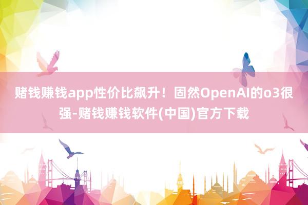 赌钱赚钱app性价比飙升！固然OpenAI的o3很强-赌钱赚钱软件(中国)官方下载