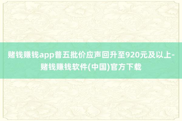 赌钱赚钱app普五批价应声回升至920元及以上-赌钱赚钱软件(中国)官方下载