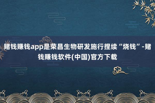 赌钱赚钱app是荣昌生物研发施行捏续“烧钱”-赌钱赚钱软件(中国)官方下载