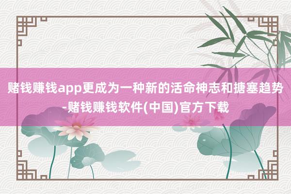赌钱赚钱app更成为一种新的活命神志和搪塞趋势-赌钱赚钱软件(中国)官方下载