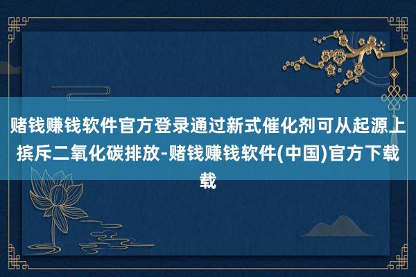 赌钱赚钱软件官方登录通过新式催化剂可从起源上摈斥二氧化碳排放-赌钱赚钱软件(中国)官方下载