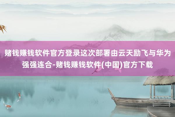赌钱赚钱软件官方登录这次部署由云天励飞与华为强强连合-赌钱赚钱软件(中国)官方下载
