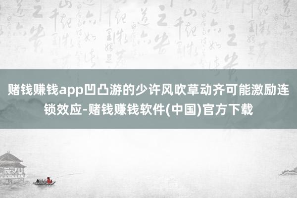 赌钱赚钱app凹凸游的少许风吹草动齐可能激励连锁效应-赌钱赚钱软件(中国)官方下载