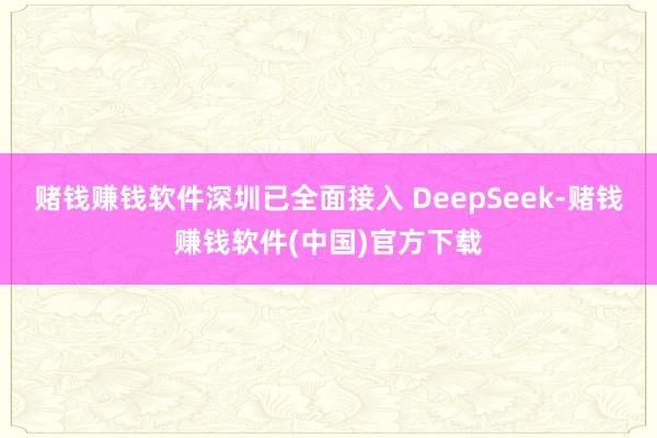 赌钱赚钱软件深圳已全面接入 DeepSeek-赌钱赚钱软件(中国)官方下载