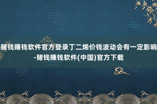 赌钱赚钱软件官方登录丁二烯价钱波动会有一定影响-赌钱赚钱软件(中国)官方下载