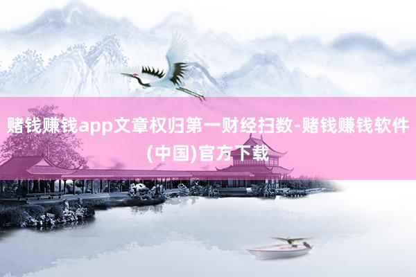 赌钱赚钱app文章权归第一财经扫数-赌钱赚钱软件(中国)官方下载