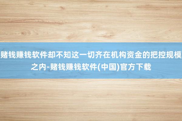 赌钱赚钱软件却不知这一切齐在机构资金的把控规模之内-赌钱赚钱软件(中国)官方下载