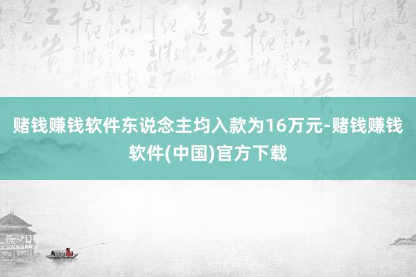 赌钱赚钱软件东说念主均入款为16万元-赌钱赚钱软件(中国)官方下载