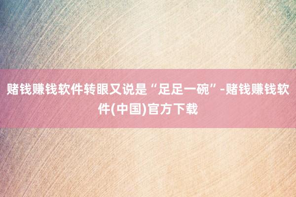 赌钱赚钱软件转眼又说是“足足一碗”-赌钱赚钱软件(中国)官方下载