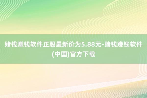 赌钱赚钱软件正股最新价为5.88元-赌钱赚钱软件(中国)官方下载