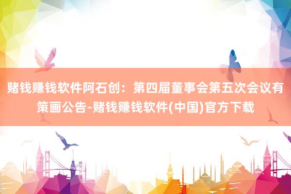 赌钱赚钱软件阿石创：第四届董事会第五次会议有策画公告-赌钱赚钱软件(中国)官方下载