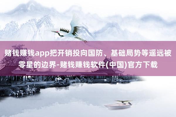 赌钱赚钱app把开销投向国防、基础局势等遥远被零星的边界-赌钱赚钱软件(中国)官方下载