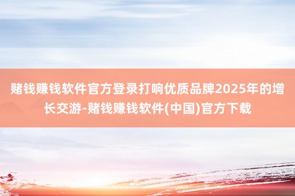 赌钱赚钱软件官方登录打响优质品牌2025年的增长交游-赌钱赚钱软件(中国)官方下载