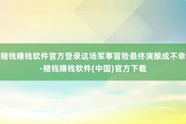 赌钱赚钱软件官方登录这场军事冒险最终演酿成不幸-赌钱赚钱软件(中国)官方下载