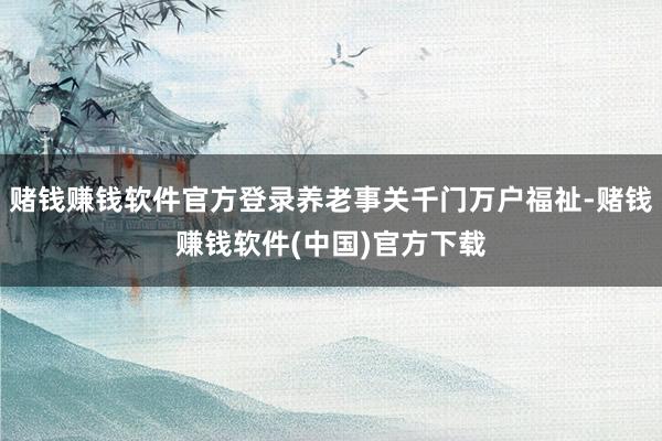 赌钱赚钱软件官方登录养老事关千门万户福祉-赌钱赚钱软件(中国)官方下载