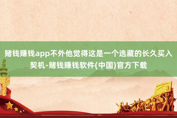 赌钱赚钱app不外他觉得这是一个选藏的长久买入契机-赌钱赚钱软件(中国)官方下载