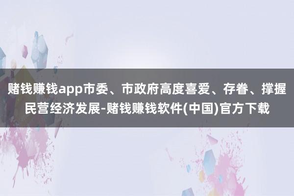 赌钱赚钱app市委、市政府高度喜爱、存眷、撑握民营经济发展-赌钱赚钱软件(中国)官方下载