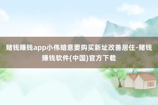 赌钱赚钱app小伟暗意要购买新址改善居住-赌钱赚钱软件(中国)官方下载