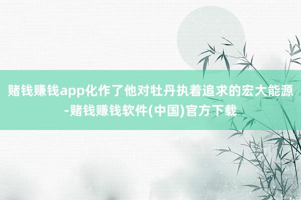 赌钱赚钱app化作了他对牡丹执着追求的宏大能源-赌钱赚钱软件(中国)官方下载