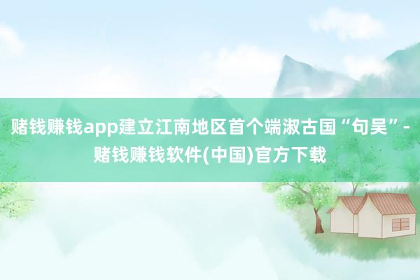 赌钱赚钱app建立江南地区首个端淑古国“句吴”-赌钱赚钱软件(中国)官方下载