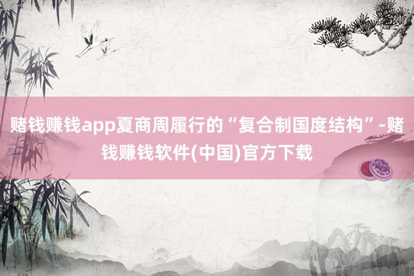 赌钱赚钱app夏商周履行的“复合制国度结构”-赌钱赚钱软件(中国)官方下载