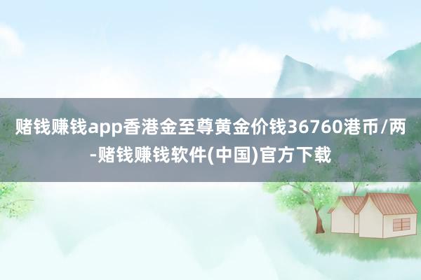 赌钱赚钱app香港金至尊黄金价钱36760港币/两-赌钱赚钱软件(中国)官方下载