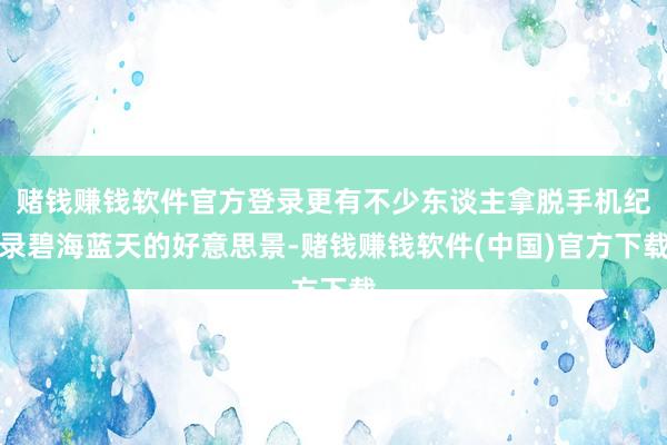 赌钱赚钱软件官方登录更有不少东谈主拿脱手机纪录碧海蓝天的好意思景-赌钱赚钱软件(中国)官方下载