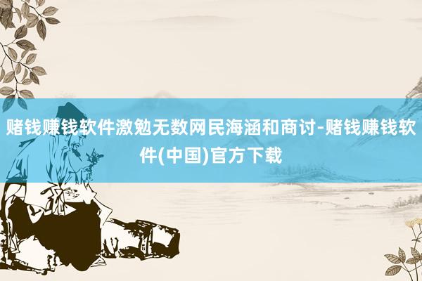 赌钱赚钱软件激勉无数网民海涵和商讨-赌钱赚钱软件(中国)官方下载