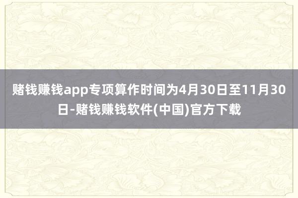 赌钱赚钱app专项算作时间为4月30日至11月30日-赌钱赚钱软件(中国)官方下载