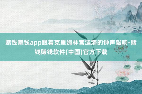 赌钱赚钱app跟着克里姆林宫涟漪的钟声敲响-赌钱赚钱软件(中国)官方下载