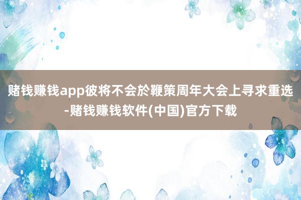 赌钱赚钱app彼将不会於鞭策周年大会上寻求重选-赌钱赚钱软件(中国)官方下载