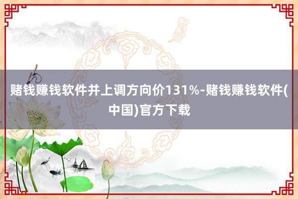 赌钱赚钱软件并上调方向价131%-赌钱赚钱软件(中国)官方下载
