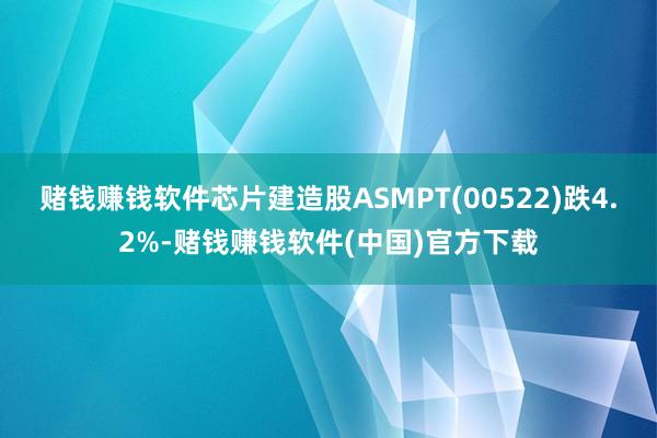 赌钱赚钱软件芯片建造股ASMPT(00522)跌4.2%-赌钱赚钱软件(中国)官方下载