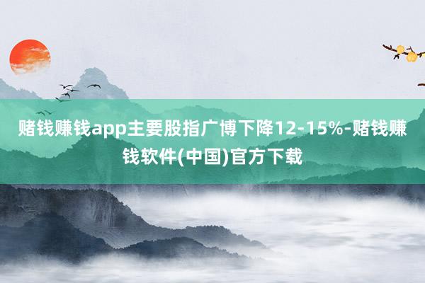 赌钱赚钱app主要股指广博下降12-15%-赌钱赚钱软件(中国)官方下载