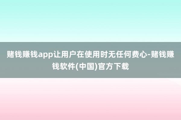 赌钱赚钱app让用户在使用时无任何费心-赌钱赚钱软件(中国)官方下载